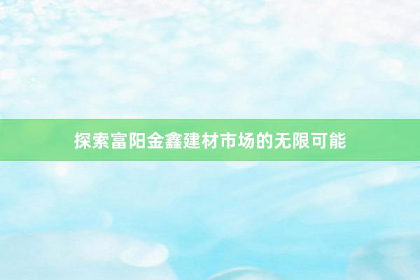 探索富阳金鑫建材市场的无限可能